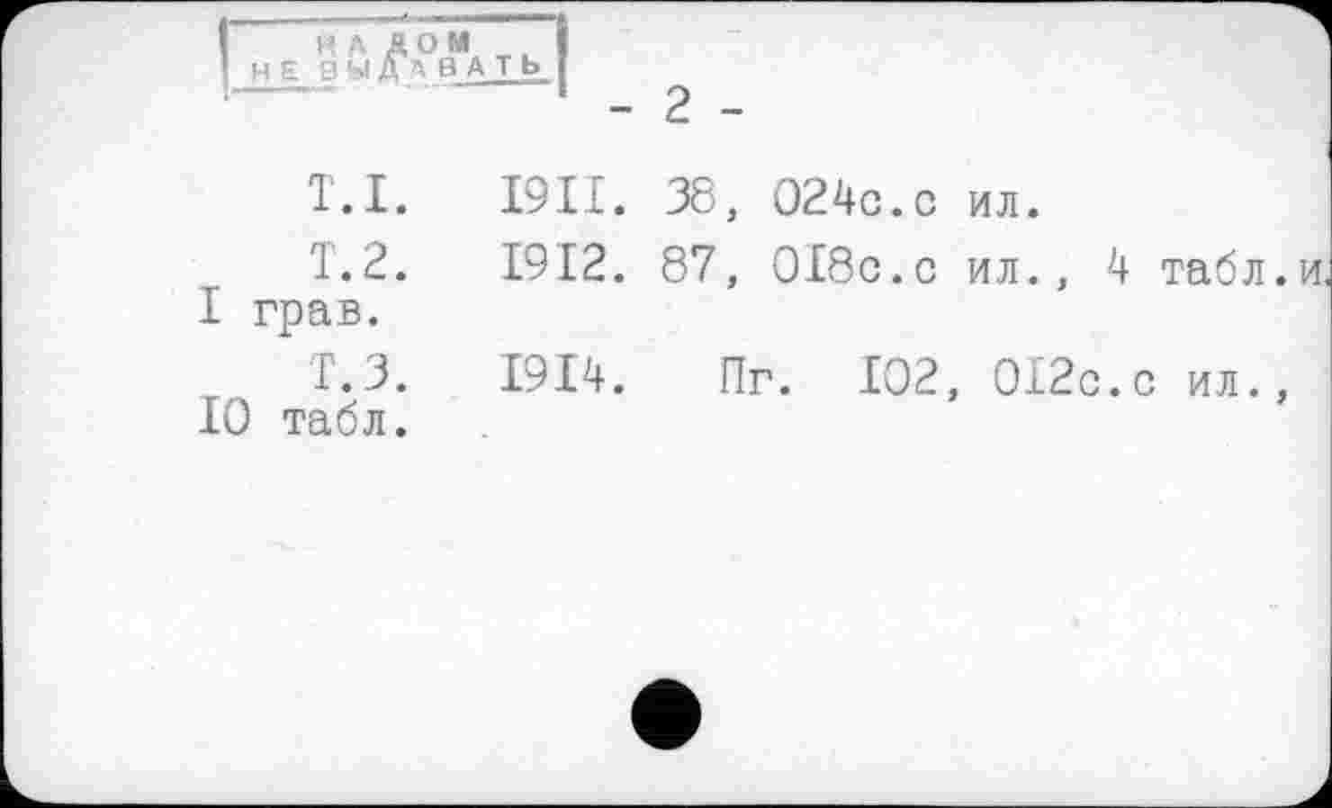 ﻿НАЛОМ HEBЫДАВАTb
- 2 -
T.I. І9П. 38, 024c.с ил.
T.2.	1912. 87, ОІбс.с ил., 4 табл.и
І грав.
r Т.З. 1914. Пг. 102, 012с.с ил., 10 табл.